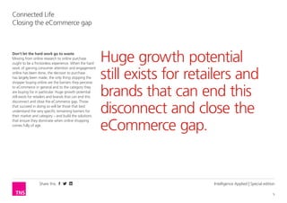 Share this 
5 
Connected Life 
Closing the eCommerce gap 
Intelligence Applied | Special edition 
Don’t let the hard work go to waste 
Moving from online research to online purchase 
ought to be a frictionless experience. When the hard 
work of gaining consumer attention and engagement 
online has been done, the decision to purchase 
has largely been made, the only thing stopping the 
shopper buying online are the barriers they perceive 
to eCommerce in general and to the category they 
are buying for in particular. Huge growth potential 
still exists for retailers and brands that can end this 
disconnect and close the eCommerce gap. Those 
that succeed in doing so will be those that best 
understand the very specific remaining barriers for 
their market and category – and build the solutions 
that ensure they dominate when online shopping 
comes fully of age. 
Huge growth potential 
still exists for retailers and 
brands that can end this 
disconnect and close the 
eCommerce gap. 
 