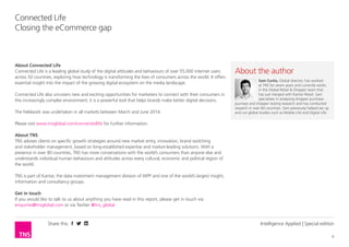Share this 
6 
Connected Life 
Closing the eCommerce gap 
Intelligence Applied | Special edition 
About Connected Life 
Connected Life is a leading global study of the digital attitudes and behaviours of over 55,000 internet users 
across 50 countries, exploring how technology is transforming the lives of consumers across the world. It offers 
essential insight into the impact of the growing digital ecosystem on the media landscape. 
Connected Life also uncovers new and exciting opportunities for marketers to connect with their consumers in 
this increasingly complex environment; it is a powerful tool that helps brands make better digital decisions. 
The fieldwork was undertaken in all markets between March and June 2014. 
Please visit www.tnsglobal.com/connectedlife for further information. 
About TNS 
TNS advises clients on specific growth strategies around new market entry, innovation, brand switching 
and stakeholder management, based on long-established expertise and market-leading solutions. With a 
presence in over 80 countries, TNS has more conversations with the world’s consumers than anyone else and 
understands individual human behaviours and attitudes across every cultural, economic and political region of 
the world. 
TNS is part of Kantar, the data investment management division of WPP and one of the world’s largest insight, 
information and consultancy groups. 
Get in touch 
If you would like to talk to us about anything you have read in this report, please get in touch via 
enquiries@tnsglobal.com or via Twitter @tns_global 
About the author 
Sam Curtis, Global director, has worked 
at TNS for seven years and currently works 
in the Global Retail & Shopper team that 
has just merged with Kantar Retail. Sam 
specialises in analysing shopper purchase 
journeys and shopper testing research and has conducted 
research in over 60 countries. Sam previously helped set up 
and run global studies such as Mobile Life and Digital Life. 
 