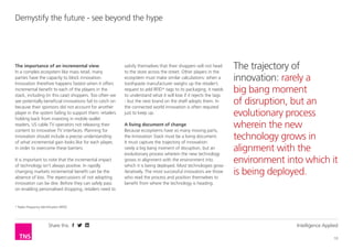 Share this Intelligence Applied
10
Demystify the future - see beyond the hype
The importance of an incremental view
In a complex ecosystem like mass retail, many
parties have the capacity to block innovation.
Innovation therefore happens fastest when it offers
incremental benefit to each of the players in the
stack, including (in this case) shoppers. Too often we
see potentially beneficial innovations fail to catch on
because their sponsors did not account for another
player in the system failing to support them: retailers
holding back from investing in mobile wallet
readers, US cable TV operators not releasing their
content to innovative TV interfaces. Planning for
innovation should include a precise understanding
of what incremental gain looks like for each player,
in order to overcome these barriers.
It is important to note that the incremental impact
of technology isn’t always positive. In rapidly
changing markets incremental benefit can be the
absence of loss. The repercussions of not adopting
innovation can be dire. Before they can safely pass
on enabling personalised shopping, retailers need to
satisfy themselves that their shoppers will not head
to the store across the street. Other players in the
ecosystem must make similar calculations: when a
toothpaste manufacturer weighs up the retailer’s
request to add RFID* tags to its packaging, it needs
to understand what it will lose if it rejects the tags
- but the next brand on the shelf adopts them. In
the connected world innovation is often required
just to keep up.
A living document of change
Because ecosystems have so many moving parts,
the Innovation Stack must be a living document.
It must capture the trajectory of innovation:
rarely a big bang moment of disruption, but an
evolutionary process wherein the new technology
grows in alignment with the environment into
which it is being deployed. Most technologies grow
iteratively. The most successful innovators are those
who read the process and position themselves to
benefit from where the technology is heading.
* Radio Frequency Identification (RFID)
The trajectory of
innovation: rarely a
big bang moment
of disruption, but an
evolutionary process
wherein the new
technology grows in
alignment with the
environment into which it
is being deployed.
 