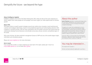 Share this Intelligence Applied
11
Demystify the future - see beyond the hype
About Intelligence Applied
Intelligence Applied is the home of the latest thinking from TNS, where we discuss the issues impacting our
clients, explore what makes people tick and spotlight how these insights can create opportunities for business
growth.
Please visit www.tnsglobal.com/intelligence-applied for more information.
About TNS
TNS advises clients on specific growth strategies around new market entry, innovation, brand switching and
customer and employee relationships, based on long-established expertise and market-leading solutions. With
a presence in over 80 countries, TNS has more conversations with the world’s consumers than anyone else and
understands individual human behaviours and attitudes across every cultural, economic and political region of
the world.
TNS is part of Kantar, the data investment management division of WPP and one of the world’s largest insight,
information and consultancy groups.
Please visit www.tnsglobal.com for more information.
Get in touch
If you would like to talk to us about anything you have read in this report, please get in touch via
enquiries@tnsglobal.com or via Twitter @tns_global
You may be interested in...
The trouble with innovation >
Winners and losers along the digital path to purchase >
About the author
Lynne Thomson specialises in advising technology clients
on new product development and consults with clients
in other industries on how to leverage technology for
competitive advantage.
Throughout her career she has dedicated her time to
understanding how consumers and enterprises adopt
new technologies, starting with the shift from analog to
digital mobile, to the rise of the ‘Internet of Things’, to
the evolution of medical imaging as it has spread from
academic medicine to general use in many countries.
Lynne has a PhD in Communication from Northwestern
University, an MBA from Tulane University and a BA from
the University of North Carolina at Chapel Hill.
 