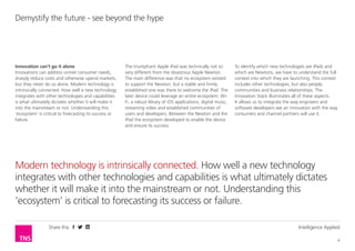 Share this Intelligence Applied
4
Demystify the future - see beyond the hype
Modern technology is intrinsically connected. How well a new technology
integrates with other technologies and capabilities is what ultimately dictates
whether it will make it into the mainstream or not. Understanding this
‘ecosystem’ is critical to forecasting its success or failure.
Innovation can’t go it alone
Innovations can address unmet consumer needs,
sharply reduce costs and otherwise upend markets,
but they never do so alone. Modern technology is
intrinsically connected. How well a new technology
integrates with other technologies and capabilities
is what ultimately dictates whether it will make it
into the mainstream or not. Understanding this
‘ecosystem’ is critical to forecasting its success or
failure.
The triumphant Apple iPad was technically not so
very different from the disastrous Apple Newton.
The main difference was that no ecosystem existed
to support the Newton, but a stable and firmly
established one was there to welcome the iPad. The
later device could leverage an entire ecosystem: Wi-
Fi, a robust library of iOS applications, digital music,
streaming video and established communities of
users and developers. Between the Newton and the
iPad the ecosystem developed to enable the device
and ensure its success.
To identify which new technologies are iPads and
which are Newtons, we have to understand the full
context into which they are launching. This context
includes other technologies, but also people,
communities and business relationships. The
Innovation Stack illuminates all of these aspects.
It allows us to integrate the way engineers and
software developers see an innovation with the way
consumers and channel partners will use it.
 