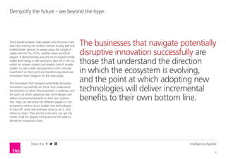 Share this Intelligence Applied
6
Demystify the future - see beyond the hype
Stack-based analyses help explain why fortunes have
been lost waiting for content owners to play ball and
enable better devices to sweep away the tangle of
cables behind TVs, VCRs, satellite boxes and DVD
players. It demonstrates why the much-hyped mobile
wallet technology is still waiting to take off in the US,
whilst far simpler mobile card readers (which enable
readers to take credit card payments with minimal
investment on their part) are transforming retail (see
Innovation Stack diagram on the next page).
The businesses that navigate potentially disruptive
innovation successfully are those that understand
the direction in which the ecosystem is evolving, and
the point at which adopting new technologies will
deliver incremental benefits to their own bottom
line. They can see what the different players in the
ecosystem need to do to enable new technologies
to take off, what will motivate some to do it, and
others to resist. They are the ones who can see the
hands of all the players sitting around the table to
decide an innovation’s fate.
The businesses that navigate potentially
disruptive innovation successfully are
those that understand the direction
in which the ecosystem is evolving,
and the point at which adopting new
technologies will deliver incremental
benefits to their own bottom line.
 