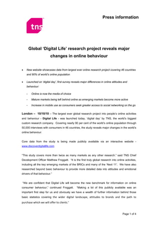 Press information




        Global ‘Digital Life’ research project reveals major
                         changes in online behaviour


•   New website showcases data from largest ever online research project covering 46 countries
    and 90% of world’s online population

•   Launched on ‘digital day’, first survey reveals major differences in online attitudes and
    behaviour:

    -    Online is now the media of choice

    -    Mature markets being left behind online as emerging markets become more active

    -    Increase in mobile use as consumers seek greater access to social networking on the go


London – 10/10/10 – The largest ever global research project into people’s online activities
and behaviour - Digital Life - was launched today, ‘digital day’ by TNS, the world’s biggest
custom research company. Covering nearly 90 per cent of the world’s online population through
50,000 interviews with consumers in 46 countries, the study reveals major changes in the world’s
online behaviour.


Core data from the study is being made publicly available via an interactive website -
www.discoverdigitallife.com


“This study covers more than twice as many markets as any other research.” said TNS Chief
Development Officer Matthew Froggatt. “It is the first truly global research into online activities,
including all the key emerging markets of the BRICs and many of the ‘Next 11’. We have also
researched beyond basic behaviour to provide more detailed data into attitudes and emotional
drivers of that behaviour.”


“We are confident that Digital Life will become the new benchmark for information on online
consumer behaviour,” continued Froggatt.        “Making a lot of this publicly available was an
important first step for us and obviously we have a wealth of further information behind those
basic statistics covering the wider digital landscape, attitudes to brands and the path to

purchase which we will offer to clients.”


                                                                                         Page 1 of 4
 