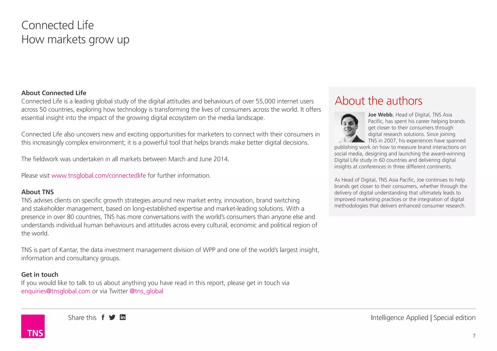 Share this
7
Connected Life
How markets grow up
Intelligence Applied | Special edition
About Connected Life
Connected Life is a leading global study of the digital attitudes and behaviours of over 55,000 internet users
across 50 countries, exploring how technology is transforming the lives of consumers across the world. It offers
essential insight into the impact of the growing digital ecosystem on the media landscape.
Connected Life also uncovers new and exciting opportunities for marketers to connect with their consumers in
this increasingly complex environment; it is a powerful tool that helps brands make better digital decisions.
The fieldwork was undertaken in all markets between March and June 2014.
Please visit www.tnsglobal.com/connectedlife for further information.
About TNS
TNS advises clients on specific growth strategies around new market entry, innovation, brand switching
and stakeholder management, based on long-established expertise and market-leading solutions. With a
presence in over 80 countries, TNS has more conversations with the world’s consumers than anyone else and
understands individual human behaviours and attitudes across every cultural, economic and political region of
the world.
TNS is part of Kantar, the data investment management division of WPP and one of the world’s largest insight,
information and consultancy groups.
Get in touch
If you would like to talk to us about anything you have read in this report, please get in touch via
enquiries@tnsglobal.com or via Twitter @tns_global
About the author
Joe Webb, Head of Digital, TNS Asia
Pacific, has spent his career helping brands
get closer to their consumers through
digital research solutions. Since joining
TNS in 2007, his experiences have spanned
publishing work on how to measure brand interactions on
social media, designing and launching the award-winning
Digital Life study in 60 countries and delivering digital
insights at conferences in three different continents.
As Head of Digital, TNS Asia Pacific, Joe continues to help
brands get closer to their consumers, whether through the
delivery of digital understanding that ultimately leads to
improved marketing practices or the integration of digital
methodologies that delivers enhanced consumer research.
 