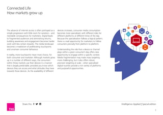 Share this
3
Connected Life
How markets grow up
Intelligence Applied | Special edition
The advance of internet access is often portrayed as a
simple progression with little room for variation – and
inevitable consequences for marketers. Digital leads
to fragmented audiences and diminishing returns;
building awareness and engagement becomes harder
work with less certain rewards. The media landscape
becomes a maelstrom of proliferating touchpoints
and uncertain consumer behaviour.
In reality, more touchpoints mean more choice, for
both consumer and marketer. Although markets grow
up in a number of different ways, the consumers
within those markets use their devices in a manner
that is largely predictable, provided you know which
devices they can access and what attitudes they have
towards those devices. As the availability of different
devices increases, consumer media consumption
becomes more specialised, with different roles for
different platforms at different times of the day.
Because this specialisation follows a logical pattern,
there is a real opportunity for marketers to follow
consumers precisely from platform to platform.
Understanding the role that a device or channel
plays within a given consumer’s day offers new
opportunity to engage within a specific context.
Media fragmentation may make mass targeting
more challenging, but it also offers robust,
precision targeting at scale – when specialised
digital routines provide a rich variety of platforms
and purposeful opportunities.
 