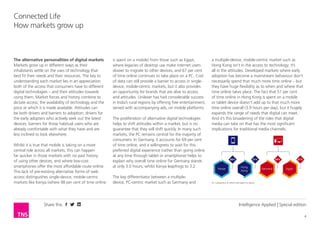 Share this
4
Connected Life
How markets grow up
Intelligence Applied | Special edition
The alternative personalities of digital markets
Markets grow up in different ways as their
inhabitants settle on the uses of technology that
best fit their needs and their resources. The key to
understanding each market lies in an appreciation
both of the access that consumers have to different
digital technologies – and their attitudes towards
using them. Market forces and history combine to
dictate access: the availability of technology and the
price at which it is made available. Attitudes can
be both drivers and barriers to adoption; drivers for
the early adopters who actively seek out the latest
devices, barriers for those habitual users who are
already comfortable with what they have and are
less inclined to look elsewhere.
Whilst it is true that mobile is taking on a more
central role across all markets, this can happen
far quicker in those markets with no past history
of using other devices, and where low-cost
smartphones offer the most affordable route online.
This lack of pre-existing alternative forms of web
access distinguishes single-device, mobile-centric
markets like Kenya (where 98 per cent of time online
is spent on a mobile) from those such as Egypt,
where legacies of desktop use make internet users
slower to migrate to other devices, and 67 per cent
of time online continues to take place on a PC. Cost
of data can still provide a barrier to access in single-
device, mobile-centric markets, but it also provides
an opportunity for brands that are alive to access
and attitudes. Unilever has had considerable success
in India’s rural regions by offering free entertainment,
served with accompanying ads, on mobile platforms.
The proliferation of alternative digital technologies
helps to shift attitudes within a market, but is no
guarantee that they will shift quickly. In many such
markets, the PC remains central for the majority of
consumers. In Germany, it accounts for 69 per cent
of time online, and a willingness to wait for this
preferred digital experience (rather than going online
at any time through tablet or smartphone) helps to
explain why overall time online for Germany stands
at only 3.0 hours, whilst Kenya leapfrogs to 3.2
The key differentiator between a multiple-device,
PC-centric market such as Germany and a multiple-
device, mobile-centric market such as Hong Kong
isn’t in the access to technology; it’s all in the
attitudes and lifestyle. Developed markets where
early adoption has become a mainstream behaviour
don’t necessarily spend that much more time online
– but they have huge flexibility as to when and
where that time online takes place. The fact that 51
per cent of time online in Hong Kong is spent on a
mobile or tablet device doesn’t add up to that much
more time online overall (3.9 hours per day), but it
hugely expands the range of needs that digital can
meet. And it’s this broadening of the roles that digital
media can take on that has the most significant
implications for traditional media channels.
69%
Germany
98%
Kenya
67%
Egypt
51%
Hong
Kong
% = proportion of online time spent on device
 