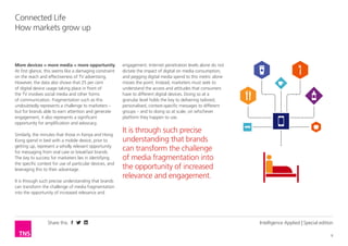 Share this
6
Connected Life
How markets grow up
Intelligence Applied | Special edition
More devices = more media = more opportunity
At first glance, this seems like a damaging constraint
on the reach and effectiveness of TV advertising.
However, the data also shows that 25 per cent
of digital device usage taking place in front of
the TV involves social media and other forms
of communication. Fragmentation such as this
undoubtedly represents a challenge to marketers –
but for brands able to earn attention and generate
engagement, it also represents a significant
opportunity for amplification and advocacy.
Similarly, the minutes that those in Kenya and Hong
Kong spend in bed with a mobile device, prior to
getting up, represent a wholly relevant opportunity
for messaging from oral care or breakfast brands.
The key to success for marketers lies in identifying
the specific context for use of particular devices, and
leveraging this to their advantage.
It is through such precise understanding that brands
can transform the challenge of media fragmentation
into the opportunity of increased relevance and
engagement. Internet penetration levels alone do not
dictate the impact of digital on media consumption,
and pegging digital media spend to this metric alone
misses the point. Instead, marketers must seek to
understand the access and attitudes that consumers
have to different digital devices. Doing so at a
granular level holds the key to delivering tailored,
personalised, context-specific messages to different
groups – and to doing so at scale, on whichever
platform they happen to use.
It is through such precise
understanding that brands
can transform the challenge
of media fragmentation into
the opportunity of increased
relevance and engagement.
 