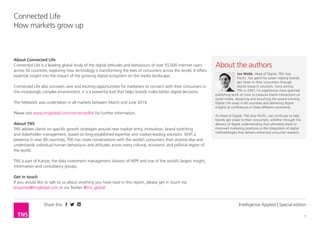 Share this
7
Connected Life
How markets grow up
Intelligence Applied | Special edition
About Connected Life
Connected Life is a leading global study of the digital attitudes and behaviours of over 55,000 internet users
across 50 countries, exploring how technology is transforming the lives of consumers across the world. It offers
essential insight into the impact of the growing digital ecosystem on the media landscape.
Connected Life also uncovers new and exciting opportunities for marketers to connect with their consumers in
this increasingly complex environment; it is a powerful tool that helps brands make better digital decisions.
The fieldwork was undertaken in all markets between March and June 2014.
Please visit www.tnsglobal.com/connectedlife for further information.
About TNS
TNS advises clients on specific growth strategies around new market entry, innovation, brand switching
and stakeholder management, based on long-established expertise and market-leading solutions. With a
presence in over 80 countries, TNS has more conversations with the world’s consumers than anyone else and
understands individual human behaviours and attitudes across every cultural, economic and political region of
the world.
TNS is part of Kantar, the data investment management division of WPP and one of the world’s largest insight,
information and consultancy groups.
Get in touch
If you would like to talk to us about anything you have read in this report, please get in touch via
enquiries@tnsglobal.com or via Twitter @tns_global
About the author
Joe Webb, Head of Digital, TNS Asia
Pacific, has spent his career helping brands
get closer to their consumers through
digital research solutions. Since joining
TNS in 2007, his experiences have spanned
publishing work on how to measure brand interactions on
social media, designing and launching the award-winning
Digital Life study in 60 countries and delivering digital
insights at conferences in three different continents.
As Head of Digital, TNS Asia Pacific, Joe continues to help
brands get closer to their consumers, whether through the
delivery of digital understanding that ultimately leads to
improved marketing practices or the integration of digital
methodologies that delivers enhanced consumer research.
 