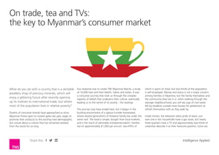 Share this Intelligence Applied
On trade, tea and TVs:
the key to Myanmar’s consumer market
Our response was to create TNS Myanmar MyLife, a study
of 10,000 lives and their beliefs, habits and tastes. It was
a consumer journey that took us through the complex
tapestry of beliefs that underpins their culture, eventually
leading us to the centre of its society – the teashop.
The journey may have ended here, but it began in the
bustling environment of a typical humble homestead,
where several generations of the same family live under
the same roof. The food is simple, bought from local
markets and is the result of admirable entrepreneurialism:
families live on approximately $1,000 per annum, two-
fifths of which is spent on food, but two-thirds of the
population is self-employed. Money and status is not
a major concern among families in Myanmar, but the
family themselves and the community they live in is: when
walking through the average neighbourhood, you will see
jugs of cool water left by residents outside most houses for
pedestrians to refresh themselves with as they walk by.
Inside homes, the television takes pride of place: just
over one in ten households have a gas stove, but nearly
three-quarters have a TV and approximately two-thirds of
urbanities describe it as their favourite pastime. Gone are
What do you do with a country that is a veritable
jewellery shop of precious minerals, which will
enjoy a glittering future after recently opening
up its markets to international trade, but where
most of the population lives in relative poverty?
Dozens of consumer brands have approached us since
Myanmar threw open its market gates last year, eager to
promote their products to this exciting new demographic,
but unsure about a culture that has remained isolated
from the world for so long.
 