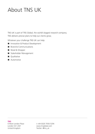 TNS
6 More London Place
London SE1 2QY
United Kingdom
t +44 (0)20 7656 5294
www.tnsglobal.com
Twitter: @tns_uk
TNS UK is part of TNS Global, the world’s biggest research company.
TNS delivers precise plans to help our clients grow.
Whatever your challenge TNS UK can help:
n	Innovation  Product Development
n	Brand  Communications
n	Retail  Shopper
n	Stakeholder Management
n	Qualitative
n	Automotive
About TNS UK
 