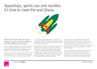 Spaceships, sports cars and noodles:
it’s time to meet the real Ghana

Which West African nation has a space
programme, billions of barrels of offshore
oil and a middle income economy?

This country’s burgeoning middle class has a strong sense of its
own identity and is ready to embrace international brands: yet too
few companies have taken the trouble to get to know West Africa’s
brightest business gem – Ghana.

If your first thought was Nigeria, you’d be forgiven for jumping
to conclusions. After all, Nigeria has long held the crown as the
business capital of West Africa, with an enviable position in the
‘Next Eleven’ economies earmarked for explosive growth.

Forward-looking, entrepreneurial and dynamic, Ghana outshines
Nigeria on a number of counts – with six peaceful elections
under its belt, one of Africa’s most mature economies and one
of the lowest corruption rates on the continent. It may have a
population a sixth of the size of Nigeria, but its safe streets and
increasingly affluent middle class have prompted businesses such
as Nestlé and Herbalife to choose Accra, rather than Lagos, as
their springboard to the wider West African region.

However, nestled in Nigeria’s formidable shadow, a smaller country
is gradually gaining ground on its bigger brother, nurturing its own
ambitions for wealth, prosperity and extra-terrestrial exploration.

Share this

The moment is right to start targeting Ghanaian consumers.
Thanks to broad-based economic growth, wealth has been
trickling down to even the poorest consumers, and The African
Development Bank now estimates that nearly one in five
Ghanaians, or 4.6 million people, is either lower or upper middle
class by its definition, with a per capita daily consumption of
between $4 and $20.
So for brands just waking up to the potential of one of Africa’s
oldest independent nations, the question is: what makes
Ghanaians tick? After all, this is the country that shunned
smoking as the rest of the world lit up, and where global fast
food giants have so far failed to lure customers away from a

Intelligence Applied

 