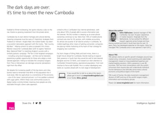 Intelligence AppliedShare this
The dark days are over:
it’s time to meet the new Cambodia
About the author
Eelco Dijkhuizen, General manager of TNS
Cambodia, has over 14 years‘ experience
in market research. Originally from the
Netherlands, he has worked for different
research agencies across Europe and Asia.
Having worked and lived in South East Asia for over 10
years, Eelco has developed expertise on the region. Eelco has
managed TNS Cambodia since it was opened in April 2012.
About TNS
TNS advises clients on specific growth strategies around new
market entry, innovation, brand switching and stakeholder
management, based on long-established expertise and
market-leading solutions. With a presence in over 80
countries, TNS has more conversations with the world’s
consumers than anyone else and understands individual
human behaviours and attitudes across every cultural,
economic and political region of the world.
TNS is part of Kantar, the data investment management
division of WPP and one of the world’s largest insight,
information and consultancy groups.
Please visit www.tnsglobal.com for more information.
If you would like to talk to us about this report,
please get in touch via enquiries@tnsglobal.com
or on Twitter @tns_global
football to Khmer kickboxing, the sports industry is also on the
rise, thanks to growing investment from the private sector.
Cambodia has its own distinct heritage and cultural identity,
meaning companies must be wary of ‘importing’ strategies from
Thailand or Vietnam. Angkor Beer, the market leader, has taken
a successful nationalistic approach with the motto, “My Country,
My Beer”, helping cement its status as people’s first choice.
Relative newcomer Cambodia Beer (with its tagline ‘National
Beer, National Pride!’) is matching Angkor’s success with a
similarly patriotic campaign. The fact is that targeted campaigns
– including using local languages – are few and far between,
presenting a golden opportunity for those who adopt a more
tailored approach. Failing to translate the company’s slogans
from Thai or Vietnamese can damage consumer perceptions
right from the offset.
Yet despite the increasing wealth of the big towns and cities,
brands need to remember that 80% of the population live in
rural areas. Wet rice agriculture is a cornerstone of the economy
– one of the classic ‘postcard pictures’ is of rice paddies scattered
with sugar palms. Within these rural communities access to
digital media is strictly limited, meaning most people are only
reachable through a direct sales approach.
Linked to this is Cambodia’s low internet penetration, with
only about 16% of people able to access information over
the internet. Yet this number is creeping up as smart phone
ownership continues to rise. More than 16% of mobile phone
contracts are now for 3G services, with mobiles accounting
for almost one quarter of all internet activity in Cambodia. As
mobile leapfrogs other means of getting connected, companies
are placing mobile marketing at the heart of their strategy for
engaging new customers.
Far from images of killing fields and land mines, there is a
bright future ahead for Cambodia. Brands looking to expand
their presence in South East Asia would do well to look beyond
Bangkok and Ho Chi Minh, and instead turn their attention to
Cambodia’s forward-looking, aspirational population. From iced
mochas to five-a-side football, this is a nation developing new
tastes as it pushes ahead with its next stage of development.
 