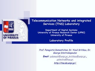 Telecommunication Networks and integrated
       Services (TNS) Laboratory

           Department of Digital Systems
    University of Piraeus Research Center (UPRC)
                 University of Piraeus

               Laboratory Profile


     Prof. Panagiotis Demestichas, Dr. Yiouli Kritikou, Dr.
                    George Dimitrakopoulos
        Email: pdemest@unipi.gr, kritikou@unipi.gr ,
                    gdimitra@hua.gr
                    http://tns.ds.unipi.gr/
 