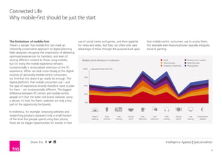 Share this
4
Connected Life
Why having a mobile site should be just the start
Intelligence Applied | Special edition
Having a mobile site is just the start
There’s a danger that driving your mobile strategy
through your website can mask an inherently
conservative approach to digital planning. Web
designers recognise the importance of delivering
optimised experiences for handsets, and even of
serving different content to those using mobiles,
but for many the mobile experience remains
fundamentally a versionalised extension of the PC
experience. When we look more closely at the digital
routines of genuinely mobile-centric consumers,
we find that this doesn’t go nearly far enough. The
digital platforms that mobile consumers use – and
the type of experiences brands therefore need to plan
for them – are fundamentally different. The biggest
difference between PC-centric and mobile-centric
people isn’t that the latter visit brand websites using
a phone; it’s that, for them, websites are only a tiny
part of the opportunity for brands.
In Indonesia, for example, browsing websites and
researching products represent only a small fraction
of the time that people spend using their phone;
there are far bigger opportunities for brands in their
use of social media and games, and their appetite
for news and video. But they can often only take
advantage of these through the purpose-built apps
that mobile-centric consumers use to access them,
(even feature-phones typically integrate social &
gaming via apps)
When I
wake up
Aggregated Daily Reach (%)
0%
25%
50%
75%
100%
Early
morning
Late
morning
During
lunch
Early
afternoon
Late
afternoon
Early
evening
During
dinner
Social
Web browsing
Shopping / researching
Reading news / weather
Watching video
Playing games
Late
evening
In bed before
sleeping
Mobile-centric behaviour in Indonesia
 