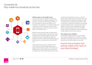 Share this
6
Connected Life
Why having a mobile site should be just the start
Intelligence Applied | Special edition
Finding a place on the mobile screen
This isn’t just a case of evolving from designing
mobile websites to building mobile apps. The long
tail of unused, branded offerings filling out the virtual
shelves of app stores testifies to the weakness of this
approach. On average mobile-centric consumers use
only 10 apps per day, each with a clearly defined role
and function that earns them a place on the handset
screen.
Rather than pinning their hopes on breaking into
the group of favoured apps under their own steam,
brands are best served by targeting mobile-centric
audiences through the apps they already have
installed. They must identify those already delivering
their audience’s core experiences, and work with
them.
These partnerships can take a number of forms,
from existing and readily available advertising
opportunities through to native content and value-
adding functions and interactivity. In multi-device
yet mobile-centric Brazil, beer brand Skol has come
to dominate the experience of music on mobile
partly through partnerships with existing music apps.
Nivea partnered with existing technology to create
a branded app that helps parents locate their child
on the beach, a protection proposition that perfectly
suited the brand’s equity in that particular context.
Global confectionary brand Mondelez has taken
things a good few steps further with its Mobile
Futures investment programme aimed at identifying
mobile startups worthy of joint ventures.
The mobile-centric mindshift
These brands all appreciate the functional needs
that motivate mobile-centric consumers, and they
have been committed enough to form value-adding
partnerships that deliver against those needs.
Has the time arrived to start
putting mobile at the heart of
your brand strategy?
 