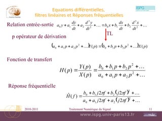 2010-2011 Traitement Numérique du Signal 11
Equations différentielles,
filtres linéaires et Réponses fréquentielles

 





 2
2
2
1
0
2
2
2
1
0
dt
x
d
b
dt
dx
b
x
b
dt
y
d
a
dt
dy
a
y
a









 2
2
1
0
2
2
1
0
)
(
)
(
)
(
p
a
p
a
a
p
b
p
b
b
p
X
p
Y
p
H
 
  







 2
2
1
0
2
2
1
0
2
2
2
2
)
(
ˆ
f
j
a
f
j
a
a
f
j
b
f
j
b
b
f
H




    )
(
)
( 2
2
1
0
2
2
1
0 p
X
p
b
p
b
b
p
Y
p
a
p
a
a 
 






Relation entrée-sortie
TL
Fonction de transfert
Réponse fréquentielle
p opérateur de dérivation
 