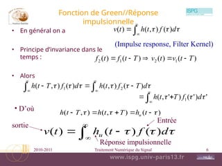 2010-2011 Traitement Numérique du Signal 6
Fonction de Green//Réponse
impulsionnelle
• En général on a
• Principe d’invariance dans le
temps :
• Alors




 

 d
f
t
h
t
v )
(
)
,
(
)
(
)
(
)
(
)
(
)
( 1
2
1
2 T
t
v
t
v
T
t
f
t
f 














 




 d
T
f
t
h
d
f
T
t
h )
(
)
,
(
)
(
)
,
( 2
1





 '
)
'
(
)
'
,
( 1 

 d
f
T
t
h
• D’où )
(
)
,
(
)
,
( 

 



 t
h
T
t
h
T
t
h u





 

 d
f
t
h
t
v u )
(
)
(
)
(
(Impulse response, Filter Kernel)
Entrée
sortie
Réponse impulsionnelle
 