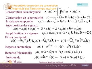 2010-2011 Traitement Numérique du Signal 7
3/ Propriétés du produit de convolution
Propriétés des filtres temps invariant
      
0
1
0
1 *
)
(
*
)
( t
t
x
h
t
x
h
t
t
x
t
x 




      )
(
*
)
(
*
)
(
*
)
(
)
(
)
( 2
1
2
1 t
x
h
t
x
h
t
x
h
t
x
t
x
t
x 




  )
(
ˆ
)
(
ˆ
)
(
ˆ
)
(
*
)
( f
X
f
H
f
Y
t
x
h
t
y 


  )
(
)
(
)
(
)
(
*
)
( p
X
p
H
p
Y
t
x
h
t
y 


     
t
x
h
t
x
h
t
x
t
x *
*
)
(
)
( 1
1 
 













 



)
(
)
(
)
( t
x
dt
t
h
t
y
Conservation de la moyenne
Invariance temporelle
Superposition des signaux
Réponse fréquentielle
Fonction de
transfert
Amplification des signaux
Conservation de la périodicité       
T
t
x
h
t
x
h
T
t
x
t
x 



 *
)
(
*
)
(
     
  )
(
*
*
)
(
)
(
*
)
(
),
(
*
)
( 1
2
1
2 t
x
h
h
t
z
t
x
h
t
y
t
y
h
t
z 



Filtres en cascade
)
(
)
(
ˆ
)
(
)
( 2
t
x
f
H
t
y
e
t
x ft
j


 
Réponse harmonique
 