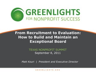 From Recruitment to Evaluation: How to Build and Maintain an Exceptional Board Texas nonprofit summit September 8, 2011 Matt Kouri  |  President and Executive Director GREENLIGHTS.ORG 
