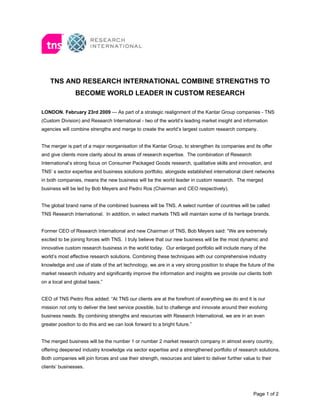 TNS AND RESEARCH INTERNATIONAL COMBINE STRENGTHS TO
                BECOME WORLD LEADER IN CUSTOM RESEARCH

LONDON. February 23rd 2009 — As part of a strategic realignment of the Kantar Group companies - TNS
(Custom Division) and Research International - two of the world’s leading market insight and information
agencies will combine strengths and merge to create the world’s largest custom research company.


The merger is part of a major reorganisation of the Kantar Group, to strengthen its companies and its offer
and give clients more clarity about its areas of research expertise. The combination of Research
International’s strong focus on Consumer Packaged Goods research, qualitative skills and innovation, and
TNS’ s sector expertise and business solutions portfolio, alongside established international client networks
in both companies, means the new business will be the world leader in custom research. The merged
business will be led by Bob Meyers and Pedro Ros (Chairman and CEO respectively).


The global brand name of the combined business will be TNS. A select number of countries will be called
TNS Research International. In addition, in select markets TNS will maintain some of its heritage brands.


Former CEO of Research International and new Chairman of TNS, Bob Meyers said: “We are extremely
excited to be joining forces with TNS. I truly believe that our new business will be the most dynamic and
innovative custom research business in the world today. Our enlarged portfolio will include many of the
world’s most effective research solutions. Combining these techniques with our comprehensive industry
knowledge and use of state of the art technology, we are in a very strong position to shape the future of the
market research industry and significantly improve the information and insights we provide our clients both
on a local and global basis.”


CEO of TNS Pedro Ros added: “At TNS our clients are at the forefront of everything we do and it is our
mission not only to deliver the best service possible, but to challenge and innovate around their evolving
business needs. By combining strengths and resources with Research International, we are in an even
greater position to do this and we can look forward to a bright future.”


The merged business will be the number 1 or number 2 market research company in almost every country,
offering deepened industry knowledge via sector expertise and a strengthened portfolio of research solutions.
Both companies will join forces and use their strength, resources and talent to deliver further value to their
clients’ businesses.




                                                                                                     Page 1 of 2
 