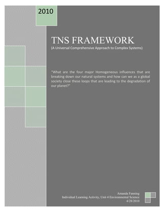 TNS FRAMEWORK              (A Universal Comprehensive Approach to Complex Systems)“What are the four major Homogeneous influences that are breaking down our natural systems and how can we as a global society close these loops that are leading to the degradation of our planet?”2010Amanda FanningIndividual Learning Activity, Unit 4 Environmental Science4/28/2010<br />Disrupters, (4 System Conditions for Sustainability)<br />What main influences are breaking down the Earth’s natural systems? These are the four principles that are deeply rooted in science and most of mankind agrees of their existence to be successful<br />In a sustainable society, nature is not subject to continued digging for fossil fuels and other industrial substances. We are digging up such vast amounts of organic materials and though biodegradable, the Earth’s natural decomposition cycle has been overwhelmed. Much of these organic materials become subject to contamination and toxic; such as Mercury or Lead.<br />In a sustainable society, nature is not subject to increasing amounts of manmade substances. Many of today’s toxins can be attributed to synthetic substances which natural systems not familiar.  These complex compounds consist of many differing elements that must be broken down before they can be degraded, (Entropic), some of these cannot be broken down into simpler forms and remain on the surface for millennia. Organic compounds are simple with higher decomposition rates.<br />In a sustainable society, nature is not subject to increasing soil dilapidation. Mining, deforestation, stripping, monoculture commercial farming, overgrazing are some examples of surface deficiency. The rainforests with their immense biodiversity are quickly being harvested killing of thousands of species and these old growth tropical forests continue to be stripped, farmed and then left after 3-5 years to erosion. How can man recapture the immeasurable damage that continues daily? <br />In a sustainable society, people are not subject to conditions that undermine their ability to meet their needs. I feel this is the single issue that will change the aforementioned. As we read, the Brazilian city of Curitiba is dubbed, “the most innovative city in the world and a model sustainable city”, the answer here is simply the involvement of the entire community. When people feel they are a valuable part of a community working towards a brighter future, things seem less dim, and hopeless, self-esteem, self-worth, pride and innovation become part of their everyday living experiences. <br />Many of us understand how infinitely complex this system is but do not know how to tackle such mammoth issues that our western culture has come so reliant upon; the goal may seem unreachable and people just turn away…until now<br />Who is Dr. Karl-Henrik Robèrt??? <br />Dr. Robèrt drafted a first version of such a ‘consensus document’ and sent this draft to a broad cross-section of scientists, including over 50 ecologists, chemists, physicists and medical doctors in Sweden and asked for their input. Twenty-one drafts later, there was at last consensus about what is in principle needed to sustain the human civilization on earth. With the support of His Majesty the King of Sweden, Karl XVI Gustaf, this ‘consensus document’ and accompanying audio tape was sent to every household and school in Sweden. , (www.thenaturalstepinternational.org) and “The Natural Step was born”.<br />Universal Language, the ABCD system approach<br />What is “Back Casting” anyway? Simply put; it is the process of visualizing your goal and then critically thinking about what steps you need to take to reach it while maintaining flexibility for future decisions.  We have all back casted at one point of another in our lives.<br />Awareness and Understanding: The universal language approach which means creating a shared language within an organization or community about sustainability. It is essential that everyone who participates within these parameters and understands the science and systems thinking that underlie the systems conditions as well as of what it means. <br />Baseline Analysis: Doing an assessment on how well a business or community is doing with respect to the four system principles. Though violations will occur, it’s not about blame but more about getting a realistic place to start from while taking into account the sustainable methods already in place.<br />Compelling Vision: This is a creative step that envisions what a community or business would look like if it actually reached 100% sustainability. How would we provide the same or better “Quality of Life” in the future while maintaining the four principles of sustainability?<br />Down To Action: This is where an action plan is drawn up which will take us from our current state to our future vision. Critical thinking leads to several questions: <br />Does this action move us into the right direction?<br />Does this action allow for future flexibility IE; Investment?<br />Does this action offer returns on such investments? (Doesn’t do anybody any good if they go broke while making these changes), it would lead to a dead end. These returns are the engine that drives to bigger and better investments in the future.<br />NOTE:<br /> Instead of just looking at multiple websites regarding “The Natural Step”, I signed up for a 4 hour online course that has really given me not only the knowledge on what TNS means, but also the tools to implement this framework!! It is indeed the basis of our “Sustainable Management” degree. <br />Q&A:<br />When and by whom was the concept of The Natural Step developed? (Please see above on Dr. Carl Henrick Robert)<br />What is the connection between The Natural Step and the current concept of sustainability? I believe the one main connection is that society understands a need for a sustainable planet. Viewpoints and goals are another story which causes blame and mass confusion globally. <br />Identify the basic laws of physics, biology, and ecology that inform The Natural Step. The GPI and HDI, CBA are all contributors to the cause, (not sure exactly what you’re looking for here)<br />List the four 'system conditions' promoted in The Natural Step framework that societies must achieve. (Please see above)<br />Provide your personal assessment of The Natural Step and its relevance in the world today.  The “TNS Framework” organizes what would otherwise a disaster and no progress would be made! If we were writing a Thesis but not alone and your assistants all spoke a foreign language; how accurate would it be in the end? The world today needs a basic universal language in sustainability to understand the objective and each other, viewing the same outcomes.<br />Do you feel current business practices should be modified considering the lessons from The Natural Step? If so, explain why and how. The answer is “YES”! It would promote marketability, sustainability, and profitability! We are in an ever looming tunnel with increasing pressures not only in relation to the Earth itself but to all life on this planet. 40,000 Species are dying out annually which sustains us not to mention all other areas within the biosphere! The TNS Framework should be in global policy and a part of all businesses so we can widen that proverbial gap. I will be using it in our business from now on…Wish me luck!!<br />If the principles espoused in The Natural Step were adopted by businesses, how do you feel it would affect the short-term and long-term economic costs of providing the goods and services needed by society? Obviously, considering short term investing; there will be no net gains. Folks may end up losing dollars but if they really utilize this framework and have patience, they could see moderate to huge net gains down the road which can be reinvested again and again! Not only will they come out winners in the money circle but they will gain respect and admiration from their peers through helping those peers obtain a better quality of life instead of just making selfish, destructible profits, (Tragedy of the Commons). As the fourth principle indicates, we need fairness and equality for all the inhabitants that are part of our living/giving planet.  <br />Website Resources<br />WWW.THENATURALSTEPINTERNATIONAL.ORG<br />WWW.BTH.SE<br />http://www.context.org/ICLIB/IC41/Hawken2.htm <br />