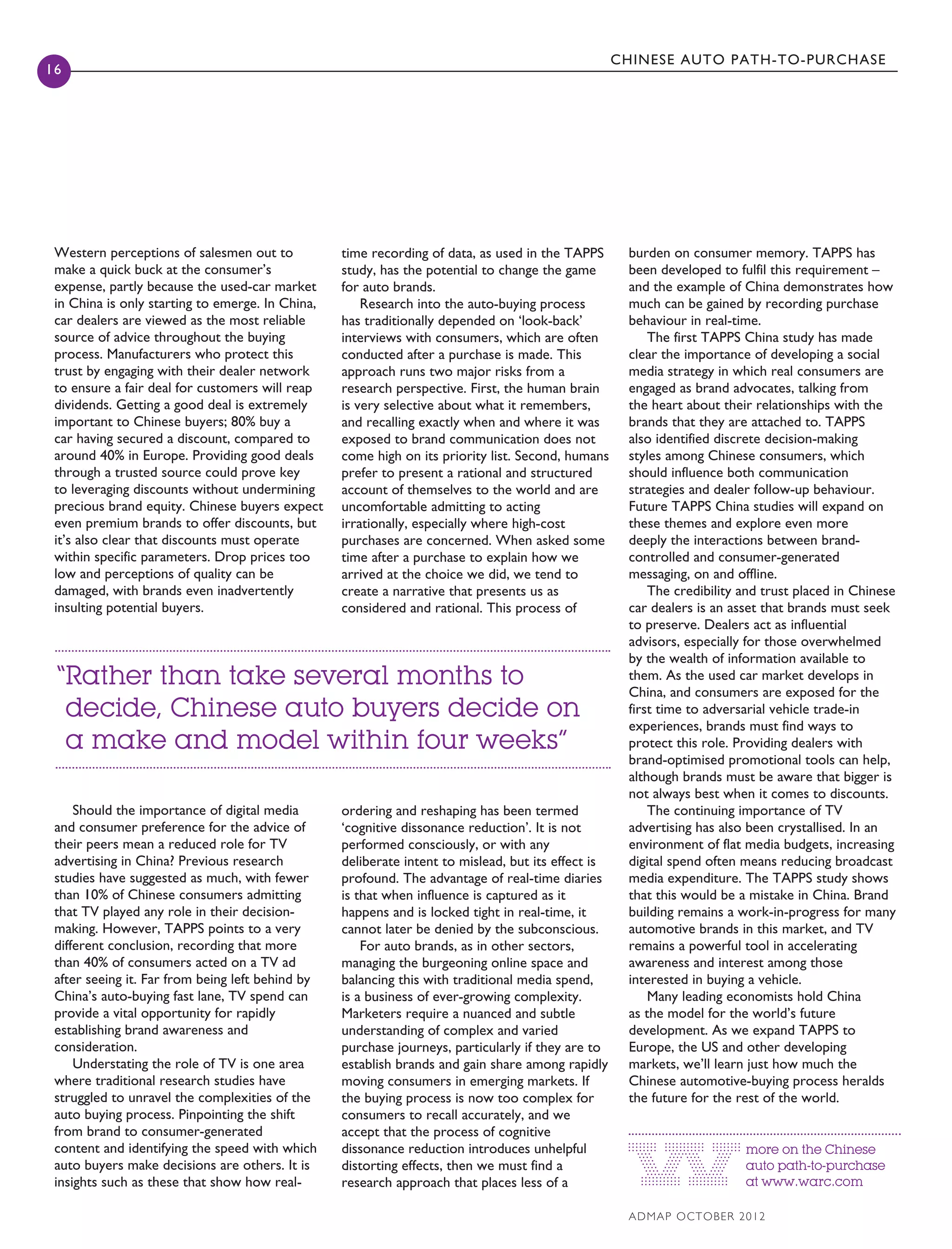 CHINESE AUTO PATH-TO-PURCHASE
16
ADMAP october 2012
more on the Chinese
auto path-to-purchase
at www.warc.com
Western perceptions of salesmen out to
make a quick buck at the consumer’s
expense, partly because the used-car market
in China is only starting to emerge. In China,
car dealers are viewed as the most reliable
source of advice throughout the buying
process. Manufacturers who protect this
trust by engaging with their dealer network
to ensure a fair deal for customers will reap
dividends. Getting a good deal is extremely
important to Chinese buyers; 80% buy a
car having secured a discount, compared to
around 40% in Europe. Providing good deals
through a trusted source could prove key
to leveraging discounts without undermining
precious brand equity. Chinese buyers expect
even premium brands to offer discounts, but
it’s also clear that discounts must operate
within specific parameters. Drop prices too
low and perceptions of quality can be
damaged, with brands even inadvertently
insulting potential buyers.
Should the importance of digital media
and consumer preference for the advice of
their peers mean a reduced role for TV
advertising in China? Previous research
studies have suggested as much, with fewer
than 10% of Chinese consumers admitting
that TV played any role in their decision-
making. However, TAPPS points to a very
different conclusion, recording that more
than 40% of consumers acted on a TV ad
after seeing it. Far from being left behind by
China’s auto-buying fast lane, TV spend can
provide a vital opportunity for rapidly
establishing brand awareness and
consideration.
Understating the role of TV is one area
where traditional research studies have
struggled to unravel the complexities of the
auto buying process. Pinpointing the shift
from brand to consumer-generated
content and identifying the speed with which
auto buyers make decisions are others. It is
insights such as these that show how real-
burden on consumer memory. TAPPS has
been developed to fulfil this requirement –
and the example of China demonstrates how
much can be gained by recording purchase
behaviour in real-time.
The first TAPPS China study has made
clear the importance of developing a social
media strategy in which real consumers are
engaged as brand advocates, talking from
the heart about their relationships with the
brands that they are attached to. TAPPS
also identified discrete decision-making
styles among Chinese consumers, which
should influence both communication
strategies and dealer follow-up behaviour.
Future TAPPS China studies will expand on
these themes and explore even more
deeply the interactions between brand-
controlled and consumer-generated
messaging, on and offline.
The credibility and trust placed in Chinese
car dealers is an asset that brands must seek
to preserve. Dealers act as influential
advisors, especially for those overwhelmed
by the wealth of information available to
them. As the used car market develops in
China, and consumers are exposed for the
first time to adversarial vehicle trade-in
experiences, brands must find ways to
protect this role. Providing dealers with
brand-optimised promotional tools can help,
although brands must be aware that bigger is
not always best when it comes to discounts.
The continuing importance of TV
advertising has also been crystallised. In an
environment of flat media budgets, increasing
digital spend often means reducing broadcast
media expenditure. The TAPPS study shows
that this would be a mistake in China. Brand
building remains a work-in-progress for many
automotive brands in this market, and TV
remains a powerful tool in accelerating
awareness and interest among those
interested in buying a vehicle.
Many leading economists hold China
as the model for the world’s future
development. As we expand TAPPS to
Europe, the US and other developing
markets, we’ll learn just how much the
Chinese automotive-buying process heralds
the future for the rest of the world.
time recording of data, as used in the TAPPS
study, has the potential to change the game
for auto brands.
Research into the auto-buying process
has traditionally depended on ‘look-back’
interviews with consumers, which are often
conducted after a purchase is made. This
approach runs two major risks from a
research perspective. First, the human brain
is very selective about what it remembers,
and recalling exactly when and where it was
exposed to brand communication does not
come high on its priority list. Second, humans
prefer to present a rational and structured
account of themselves to the world and are
uncomfortable admitting to acting
irrationally, especially where high-cost
purchases are concerned. When asked some
time after a purchase to explain how we
arrived at the choice we did, we tend to
create a narrative that presents us as
considered and rational. This process of
ordering and reshaping has been termed
‘cognitive dissonance reduction’. It is not
performed consciously, or with any
deliberate intent to mislead, but its effect is
profound. The advantage of real-time diaries
is that when influence is captured as it
happens and is locked tight in real-time, it
cannot later be denied by the subconscious.
For auto brands, as in other sectors,
managing the burgeoning online space and
balancing this with traditional media spend,
is a business of ever-growing complexity.
Marketers require a nuanced and subtle
understanding of complex and varied
purchase journeys, particularly if they are to
establish brands and gain share among rapidly
moving consumers in emerging markets. If
the buying process is now too complex for
consumers to recall accurately, and we
accept that the process of cognitive
dissonance reduction introduces unhelpful
distorting effects, then we must find a
research approach that places less of a
“Rather than take several months to
decide, Chinese auto buyers decide on
a make and model within four weeks”
ADM Oct_Turton_FINAL.indd 20 9/25/2012 16:29:42
 