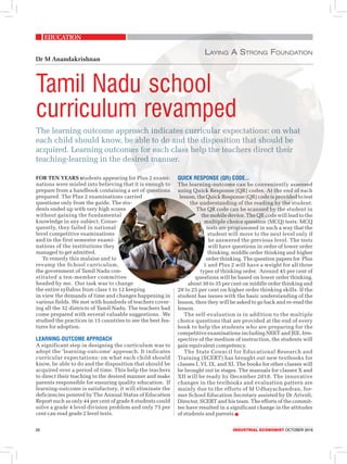 EdUCATION
20	 Industrial economist OCTOBER 2018
The learning outcome approach indicates curricular expectations: on what
each child should know, be able to do and the disposition that should be
acquired. Learning outcomes for each class help the teachers direct their
teaching-learning in the desired manner.
Tamil Nadu school
curriculum revamped
Laying A Strong Foundation
Dr M Anandakrishnan
FOR TEN YEARS students appearing for Plus 2 exami-
nations were misled into believing that it is enough to
prepare from a handbook containing a set of questions
prepared. The Plus 2 examinations carried
questions only from the guide. The stu-
dents ended up with very high scores
without gaining the fundamental
knowledge in any subject. Conse-
quently, they failed in national
level competitive examinations
and in the first semester exami-
nations of the institutions they
managed to get admitted.
To remedy this malaise and to
revamp the School curriculum,
the government of Tamil Nadu con-
stituted a ten-member committee
headed by me. Our task was to change
the entire syllabus from class 1 to 12 keeping
in view the demands of time and changes happening in
various fields. We met with hundreds of teachers cover-
ing all the 32 districts of Tamil Nadu. The teachers had
come prepared with several valuable suggestions. We
studied the practices in 15 countries to see the best fea-
tures for adoption.
Learning-outcome approach
A significant step in designing the curriculum was to
adopt the ‘learning-outcome’ approach. It indicates
curricular expectations: on what each child should
know, be able to do and the disposition that should be
acquired over a period of time. This help the teachers
to direct their teaching in the desired manner and make
parents responsible for ensuring quality education. If
learning-outcome is satisfactory, it will eliminate the
deficiencies pointed by The Annual Status of Education
Report such as only 44 per cent of grade 8 students could
solve a grade 4 level division problem and only 75 per
cent can read grade 2 level texts.
QUICK RESPONSE (QR) CODE...
The learning-outcome can be conveniently assessed
using Quick Response (QR) codes. At the end of each
lesson, the Quick Response (QR) code is provided to test
the understanding of the reading by the student.
The QR code can be scanned by the student in
the mobile device. The QR code will lead to the
multiple choice question (MCQ) tests. MCQ
tests are programmed in such a way that the
student will move to the next level only if
he answered the previous level. The tests
will have questions in order of lower order
thinking, middle order thinking and higher
order thinking. The question papers for Plus
1 and Plus 2 will have a weight for all three
types of thinking order. Around 45 per cent of
questions will be based on lower order thinking,
about 30 to 35 per cent on middle order thinking and
20 to 25 per cent on higher order thinking skills. If the
student has issues with the basic understanding of the
lesson, then they will be asked to go back and re-read the
lesson.
The self-evaluation is in addition to the multiple
choice questions that are provided at the end of every
book to help the students who are preparing for the
competitive examinations including NEET and JEE. Irre-
spective of the medium of instruction, the students will
gain equivalent competency.
The State Council for Educational Research and
Training (SCERT) has brought out new textbooks for
classes I, VI, IX, and XI. The books for other classes will
be brought out in stages. The manuals for classes X and
XII will be ready by December 2018. The innovative
changes in the textbooks and evaluation pattern are
mainly due to the efforts of M Udhayachandran, for-
mer School Education Secretary assisted by Dr Arivoli,
Director, SCERT and his team. The efforts of the commit-
tee have resulted in a significant change in the attitudes
of students and parents.n
 