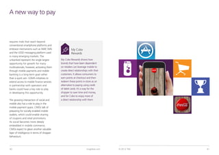 A new way to pay



requires trials that reach beyond
conventional smartphone platforms and
embrace mechanisms such as WAP, SMS                   My Coke
and the USSD messaging platform used                  Rewards
in many emerging markets. The
unbanked represent the single largest       My Coke Rewards shows how
opportunity for growth for many             brands that have been dependent
multinationals; however, activating them    on retailers can leverage mobile to
through mobile payments and mobile          create direct relationships with their
banking is a long-term goal rather          customers. It allows consumers to
than a quick win. GSMA initiatives to       earn points at checkout and then
extend access to mobile finance services    redeem these points in-store as an
in partnership with operators and           alternative to paying using credit
banks could have a key role to play         of debit cards. It’s a way for the
in developing this opportunity.             shopper to save time and money,
                                            and for Coke to enjoy more of
The growing intersection of social and      a direct relationship with them.
mobile also has a role to play in the
mobile payment space. CMOs talk of
preparing for socially enabled mobile
wallets, which could enable sharing
of coupons and retail promotions.
As social becomes more deeply
embedded in mobile commerce,
CMOs expect to glean another valuable
layer of intelligence in terms of shopper
behaviours.


                                                                                      Key finding from TNS Mobile Life study:
40                                                                    tnsglobal.com   © 2012 TNS                                41
 