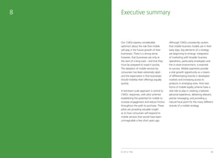 8                    Executive summary



                     Our CMOs express considerable               Although CMOs consistently caution
                     optimism about the role that mobile         that mobile business models are in their
                     will play in the future growth of their     early days, key elements of a strategy
                     businesses. There is a strong sense         are beginning to emerge. Integration
                     however, that businesses are only at        of marketing with broader business
                     the start of a long road – and that they    operations, particularly employees and
                     must be prepared to travel it quickly.      the in-store environment, is essential
                     The adoption of mobile services by          to success. Mobile payments provide
                     consumers has been extremely rapid –        a vital growth opportunity as a means
                     and the expectation is that businesses      of differentiating brands in developed
                     should mobilise their offerings equally     markets and increasing access to
                     quickly.                                    products in emerging ones. And new
                                                                 forms of mobile loyalty scheme have a
                     A test-learn-scale approach is central to   vital role to play in creating a tailored,
                     CMOs’ responses, with pilot schemes         personal experience, delivering relevant,
                     establishing the potential for mobile to    precise messaging, and providing a
                     increase engagement and reduce friction     natural focal point for the many different
                     throughout the path to purchase. These      strands of a mobile strategy.
                     pilots are providing valuable insight
                     as to how consumers will respond to
                     mobile services that would have been
                     unimaginable a few short years ago.




48   tnsglobal.com   © 2012 TNS                                                                         49
 