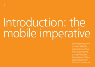 2




Introduction: the
mobile imperative
                                   Significant opportunities emerge
                                   when a brand is invited into
                                   a consumer’s mobile world.
                                   However to gain entry (and to
                                   remain relevant enough to stay
                                   there) a brand must continue
                                   to deliver against one or more
                                   of the core consumer needs
                                   that mobile is particularly well
                                   suited to addressing: Experience,
                                   Independence, Convenience,
                                   Relevance and Reassurance.
                                   (Key finding from TNS Mobile Life study)
6     tnsglobal.com   © 2012 TNS                                          7
 