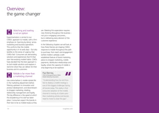 Overview:
the game changer


         Watching and waiting                 are. Meeting this expectation requires
         is not an option                     new thinking throughout the business –
                                              not just in engaging consumers,
Experimentation is central to our             but in delivering every element of the
CMOs’ approach to mobile, with a firm         customer experience.
emphasis on ‘learning by doing’ across
marketing and business operations.            In the following chapters we will look at
This confirms that the mobile                 how these themes are shaping CMOs’
opportunity is in its early days – but also   response to mobile throughout the path
testifies to the sense of urgency that        to purchase, from reach and engagement
CMOs feel. Consumers are demanding            (where mobile is already a well-
solutions and experiences that fit their      established feature of brand marketing
own fast-evolving mobile habits. CMOs         plans) to shopper marketing, mobile
have decided that the best approach is        payments, distribution relationships and
to trial mobile solutions and explore in      loyalty, where the capacity of mobile is
real-time what they can deliver for their     only beginning to be explored.
business and its customers.

         Mobile is far more than               Paul Berney,
                                               CMO & Managing Director EMEA
         a marketing channel                   Mobile Marketing Association.

Like online before it, mobile started life     “Understanding how far and how
in the marketing department before             fast to deploy a mobile strategy is
filtering upstream to innovation and           one of the biggest challenges facing
product development, and downstream            all brands today. The reality is that
to shopper marketing, retailing,               consumer adoption of the mobile
relationship management and loyalty.           channel is moving at a faster pace
The big difference is the speed at which       than marketing activity and brands
this broadening of its role has taken
                                               need to move to close this gap”.
place. Consumers expect the brands in
their lives to be as mobile-ready as they


14                                                                             tnsglobal.com   © 2012 TNS   15
 
