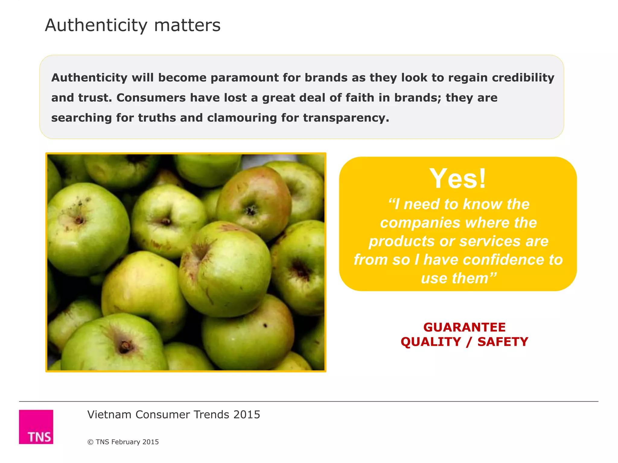 Vietnam Consumer Trends 2015
© TNS February 2015
Authenticity matters
Yes!
“I need to know the
companies where the
products or services are
from so I have confidence to
use them”
GUARANTEE
QUALITY / SAFETY
Authenticity will become paramount for brands as they look to regain credibility
and trust. Consumers have lost a great deal of faith in brands; they are
searching for truths and clamouring for transparency.
 