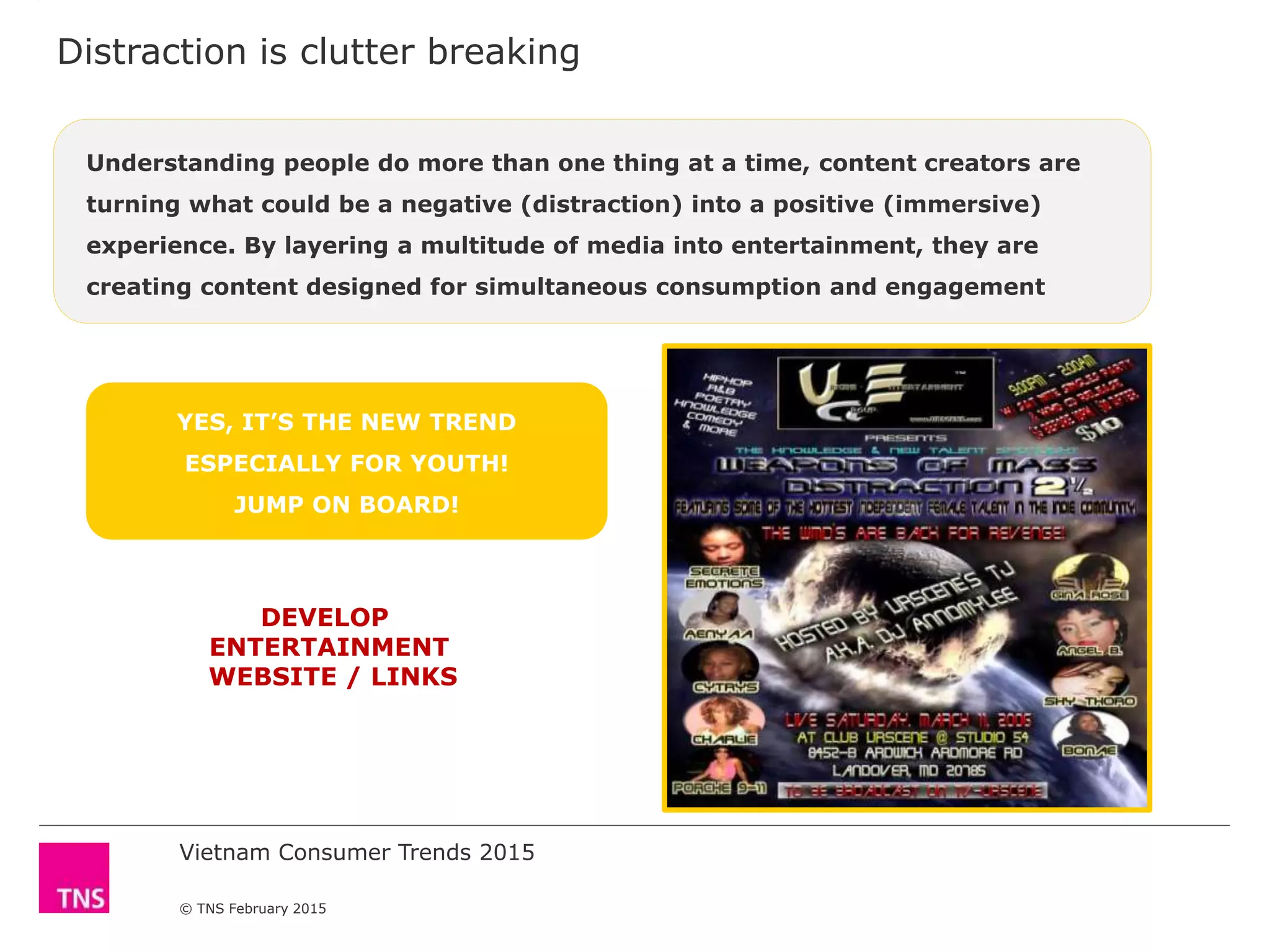 Vietnam Consumer Trends 2015
© TNS February 2015
Distraction is clutter breaking
YES, IT’S THE NEW TREND
ESPECIALLY FOR YOUTH!
JUMP ON BOARD!
DEVELOP
ENTERTAINMENT
WEBSITE / LINKS
Understanding people do more than one thing at a time, content creators are
turning what could be a negative (distraction) into a positive (immersive)
experience. By layering a multitude of media into entertainment, they are
creating content designed for simultaneous consumption and engagement
 
