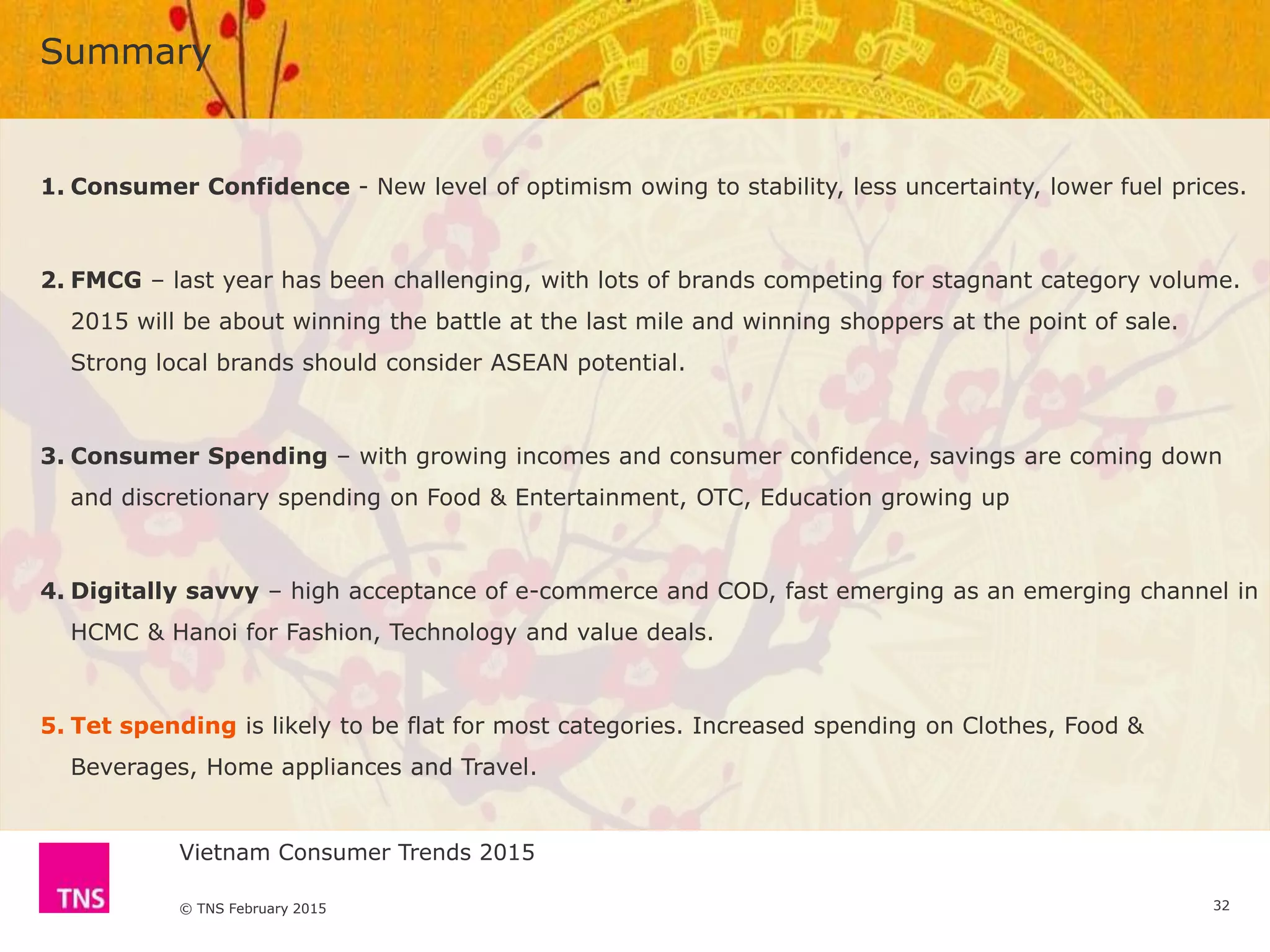 Vietnam Consumer Trends 2015
© TNS February 2015
Summary
32
1. Consumer Confidence - New level of optimism owing to stability, less uncertainty, lower fuel prices.
2. FMCG – last year has been challenging, with lots of brands competing for stagnant category volume.
2015 will be about winning the battle at the last mile and winning shoppers at the point of sale.
Strong local brands should consider ASEAN potential.
3. Consumer Spending – with growing incomes and consumer confidence, savings are coming down
and discretionary spending on Food & Entertainment, OTC, Education growing up
4. Digitally savvy – high acceptance of e-commerce and COD, fast emerging as an emerging channel in
HCMC & Hanoi for Fashion, Technology and value deals.
5. Tet spending is likely to be flat for most categories. Increased spending on Clothes, Food &
Beverages, Home appliances and Travel.
 