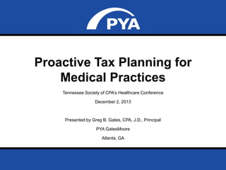 Proactive Tax Planning for
Medical Practices
Tennessee Society of CPA‟s Healthcare Conference
December 2, 2013

Presented by Greg B. Gates, CPA, J.D., Principal
PYA GatesMoore

Atlanta, GA

Prepared for Tennessee Society of CPA’s Healthcare Conference
December 2, 2013

Page 0

 