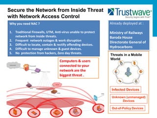 Secure the Network from Inside Threat
with Network Access Control
Why you need NAC ?                                             Already deployed at :

1. Traditional Firewalls, UTM, Anti-virus unable to protect    Ministry of Railways
   network from Inside threats.                                Baroda House
2. Frequent network outages & work disruption
                                                               Directorate General of
3. Difficult to locate, contain & rectify offending devices.
4. Difficult to manage unknown & guest devices.
                                                               Hydrocarbons
5. No protection from hackers, Zero day threats.
                                                               Threats in a Mobile
                                                               World
                                   Computers & users
                                   connected to your
                                   network are the
                                   biggest threat .


                                                                Infected Devices

                                                                Unknown (unmanaged)
                                                                      Devices

                                                                Out-of-Policy Devices
 