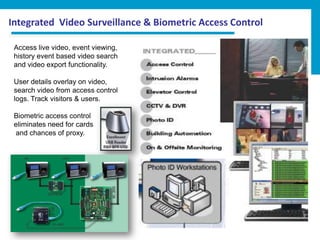 Integrated Video Surveillance & Biometric Access Control

 Access live video, event viewing,
 history event based video search
 and video export functionality.

 User details overlay on video,
 search video from access control
 logs. Track visitors & users.

 Biometric access control
 eliminates need for cards
 and chances of proxy.
 