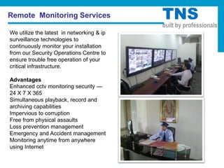 Remote Monitoring Services                 TNS
                                           built by professionals
We utilize the latest in networking & ip
surveillance technologies to
continuously monitor your installation
from our Security Operations Centre to
ensure trouble free operation of your
critical infrastructure.

Advantages
Enhanced cctv monitoring security —
24 X 7 X 365
Simultaneous playback, record and
archiving capabilities
Impervious to corruption
Free from physical assaults
Loss prevention management
Emergency and Accident management
Monitoring anytime from anywhere
using Internet
 