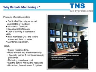 Why Remote Monitoring ??                                              TNS
                                                                      built by professionals

Problems of existing system

   Dedicated Security personnel
   unavailable or too busy.
   Information Overload.
   Operational Inefficiency.
   Lack of training & operational
  skills
   If not monitored 24x7 the entire
    investment is of no value.
   Maintenance problem.
Value
    Faster response time.
    More efficient and effective security.   “After only 20 minutes, human attention
    Specially trained & monitored security    to video monitors degenerates to an
     personnel.                                unacceptable level.”
                                               (Sandia National Laboratories)
    Reducing operational cost.
    Get the benefit without the headache
    Guranteed Mantainence & Uptime
 