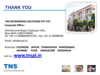 THANK YOU

TNS NETWORKING SOLUTIONS PVT LTD
Corporate Office :
 293 Dhanmill Road, Chattarpur Hills,
 New Delhi-110074 INDIA
 Tel :+91 11 30686040/41/42 ; Fax: +91 11 30686030
Email: info@tnspl.in

 Branches: LUCKNOW JAIPUR CHANDIGARH AHMEDABAD
           MUMBAI PUNE BANGALORE DEHRADUN
visit us :   www.tnspl.in

TNS
built by professionals
 