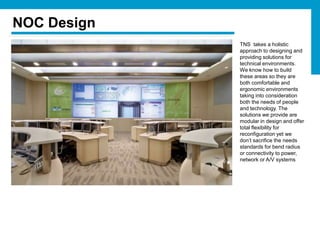 NOC Design
             TNS takes a holistic
             approach to designing and
             providing solutions for
             technical environments.
             We know how to build
             these areas so they are
             both comfortable and
             ergonomic environments
             taking into consideration
             both the needs of people
             and technology. The
             solutions we provide are
             modular in design and offer
             total flexibility for
             reconfiguration yet we
             don’t sacrifice the needs
             standards for bend radius
             or connectivity to power,
             network or A/V systems
 