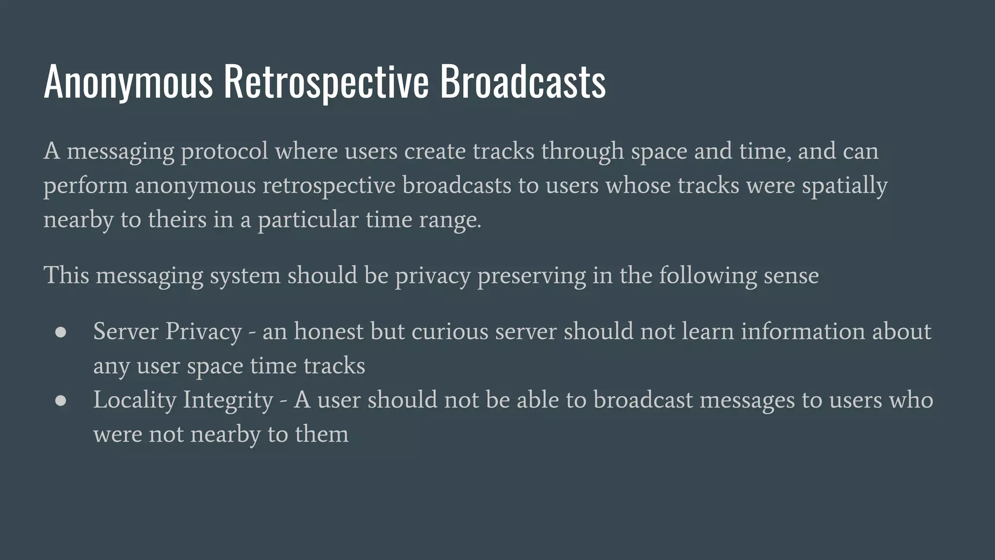 Anonymous Retrospective Broadcasts
A messaging protocol where users create tracks through space and time, and can
perform anonymous retrospective broadcasts to users whose tracks were spatially
nearby to theirs in a particular time range.
This messaging system should be privacy preserving in the following sense
● Server Privacy - an honest but curious server should not learn information about
any user space time tracks
● Locality Integrity - A user should not be able to broadcast messages to users who
were not nearby to them
 
