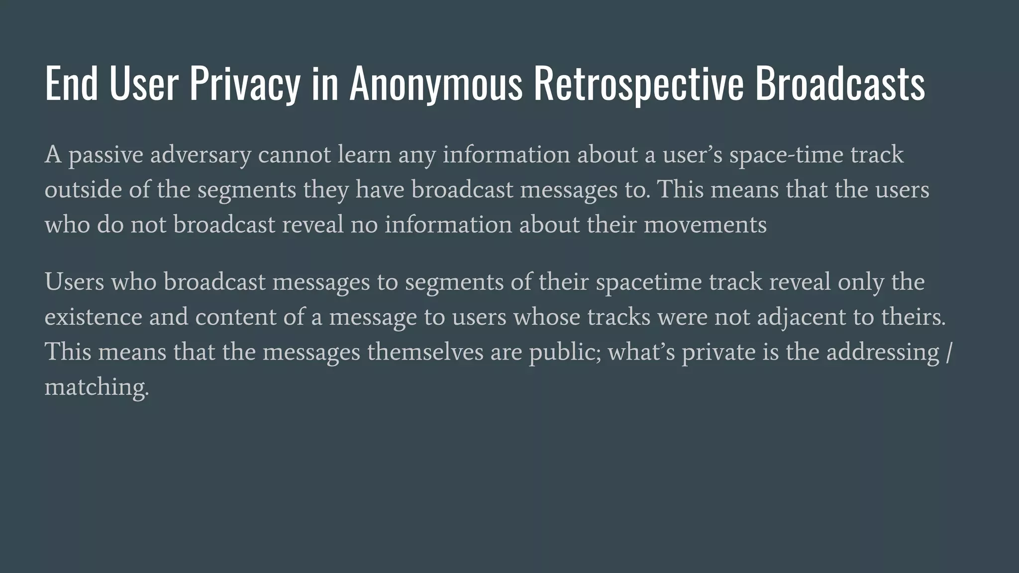 End User Privacy in Anonymous Retrospective Broadcasts
A passive adversary cannot learn any information about a user’s space-time track
outside of the segments they have broadcast messages to. This means that the users
who do not broadcast reveal no information about their movements
Users who broadcast messages to segments of their spacetime track reveal only the
existence and content of a message to users whose tracks were not adjacent to theirs.
This means that the messages themselves are public; what’s private is the addressing /
matching.
 