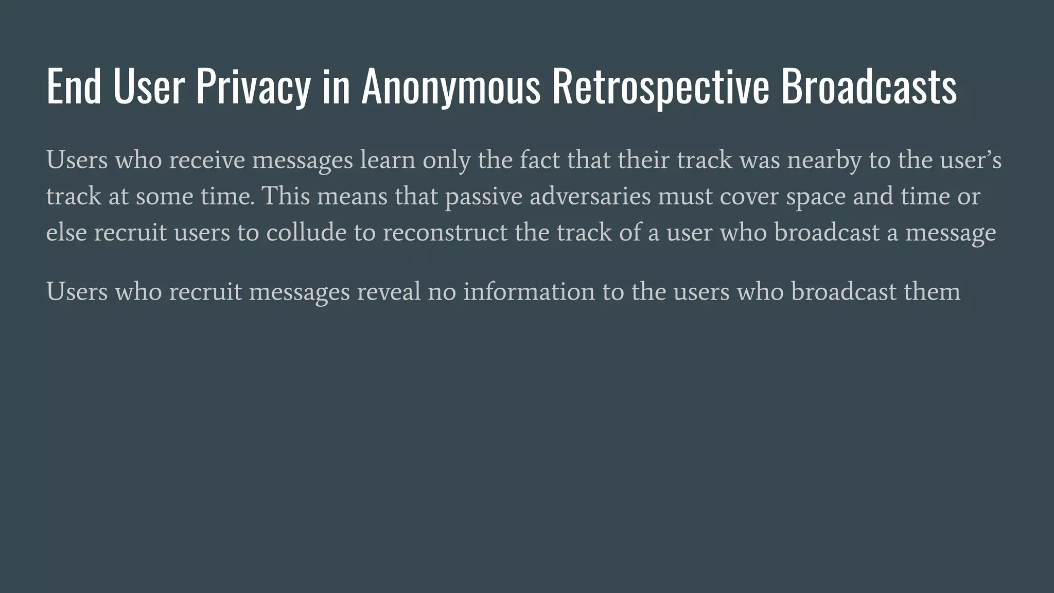 End User Privacy in Anonymous Retrospective Broadcasts
Users who receive messages learn only the fact that their track was nearby to the user’s
track at some time. This means that passive adversaries must cover space and time or
else recruit users to collude to reconstruct the track of a user who broadcast a message
Users who recruit messages reveal no information to the users who broadcast them
 