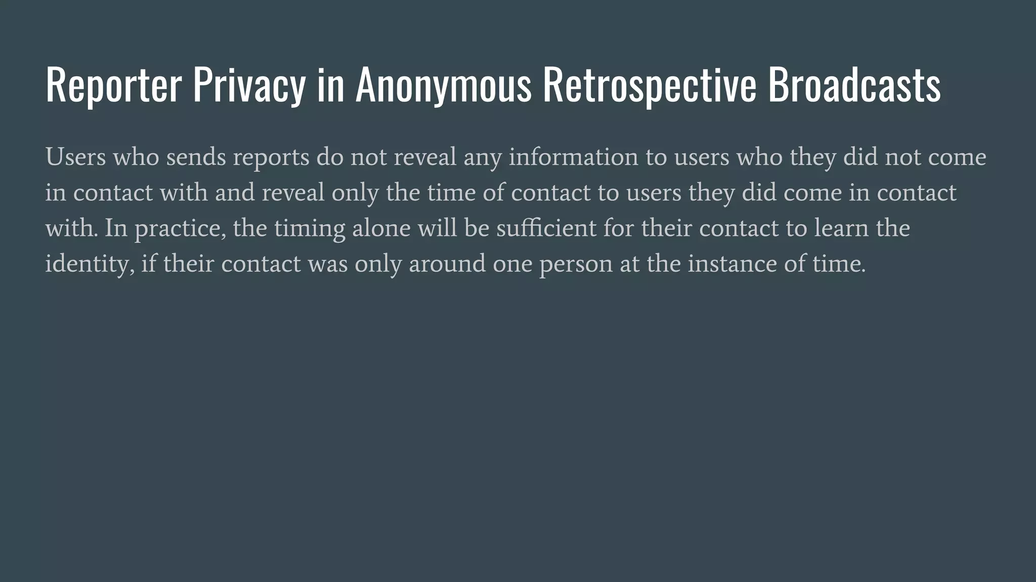 Reporter Privacy in Anonymous Retrospective Broadcasts
Users who sends reports do not reveal any information to users who they did not come
in contact with and reveal only the time of contact to users they did come in contact
with. In practice, the timing alone will be suﬃcient for their contact to learn the
identity, if their contact was only around one person at the instance of time.
 