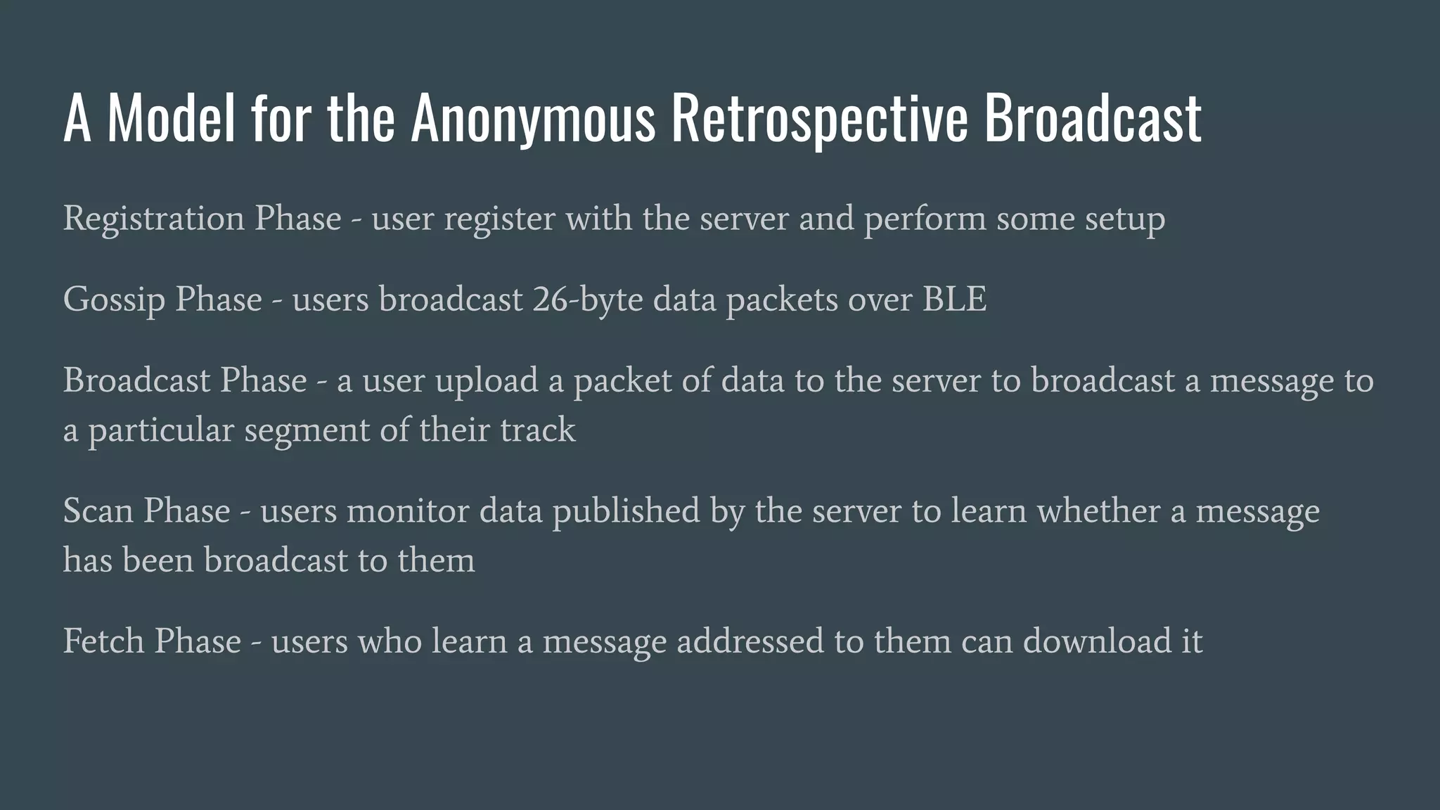 A Model for the Anonymous Retrospective Broadcast
Registration Phase - user register with the server and perform some setup
Gossip Phase - users broadcast 26-byte data packets over BLE
Broadcast Phase - a user upload a packet of data to the server to broadcast a message to
a particular segment of their track
Scan Phase - users monitor data published by the server to learn whether a message
has been broadcast to them
Fetch Phase - users who learn a message addressed to them can download it
 