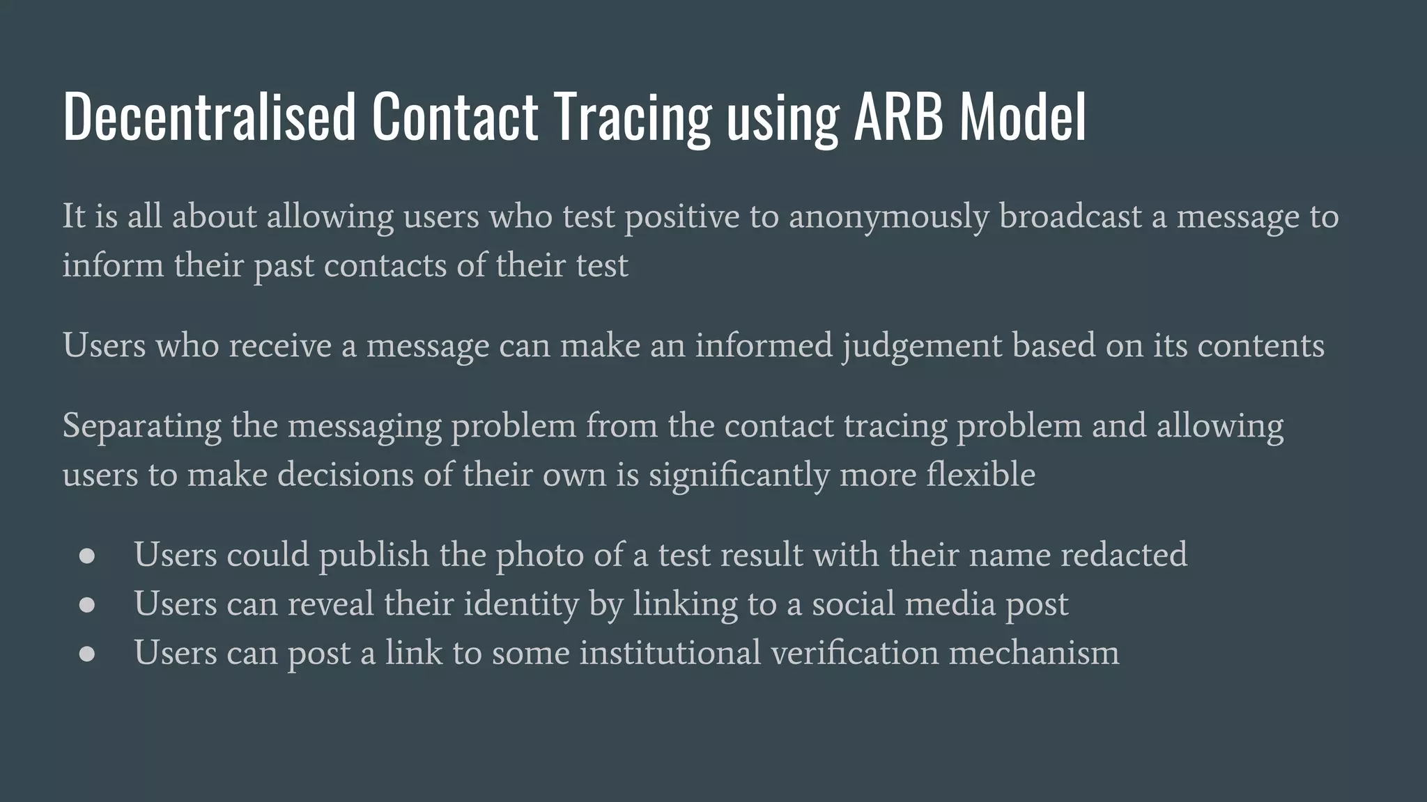 Decentralised Contact Tracing using ARB Model
It is all about allowing users who test positive to anonymously broadcast a message to
inform their past contacts of their test
Users who receive a message can make an informed judgement based on its contents
Separating the messaging problem from the contact tracing problem and allowing
users to make decisions of their own is signiﬁcantly more ﬂexible
● Users could publish the photo of a test result with their name redacted
● Users can reveal their identity by linking to a social media post
● Users can post a link to some institutional veriﬁcation mechanism
 