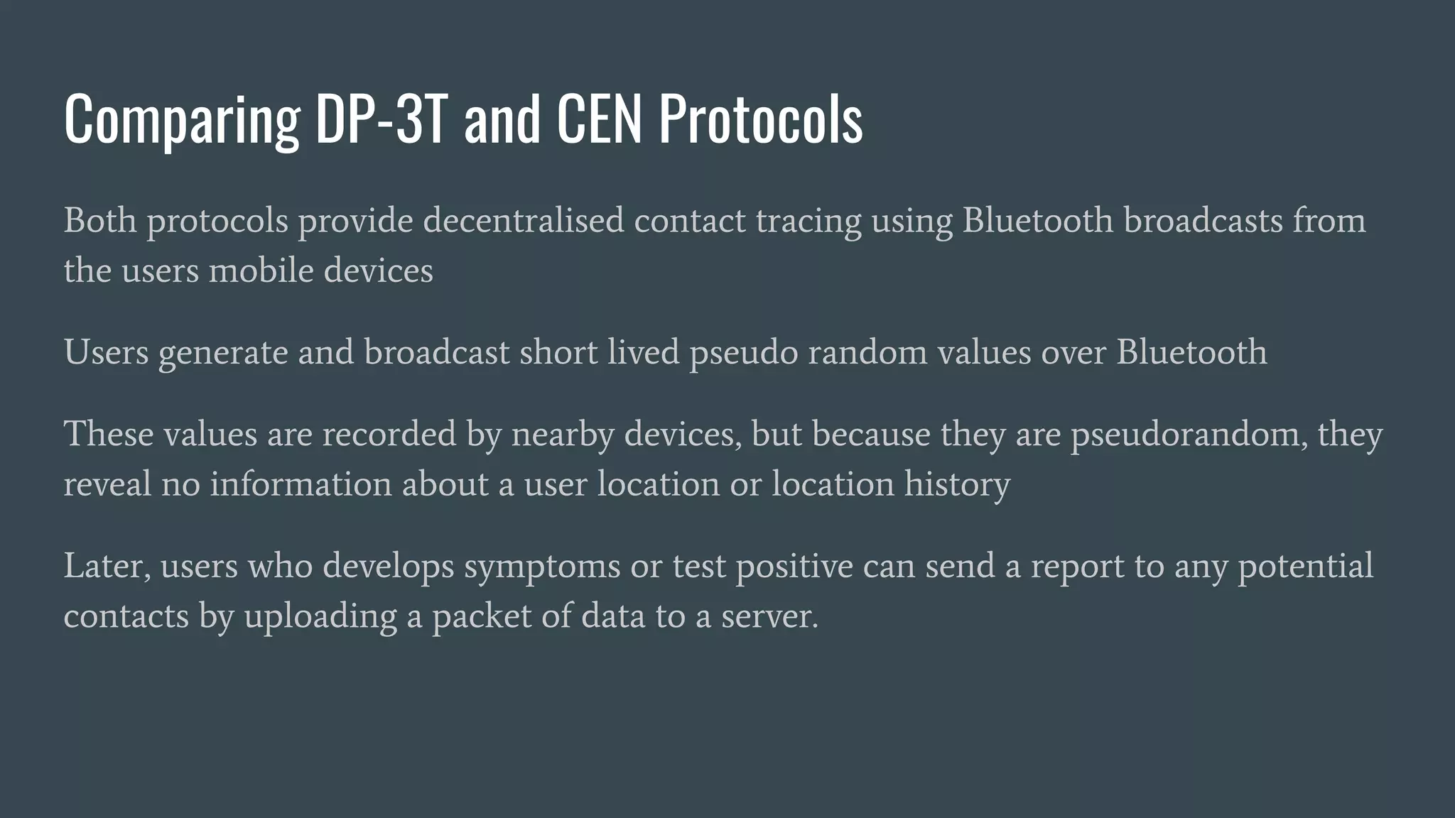 Comparing DP-3T and CEN Protocols
Both protocols provide decentralised contact tracing using Bluetooth broadcasts from
the users mobile devices
Users generate and broadcast short lived pseudo random values over Bluetooth
These values are recorded by nearby devices, but because they are pseudorandom, they
reveal no information about a user location or location history
Later, users who develops symptoms or test positive can send a report to any potential
contacts by uploading a packet of data to a server.
 