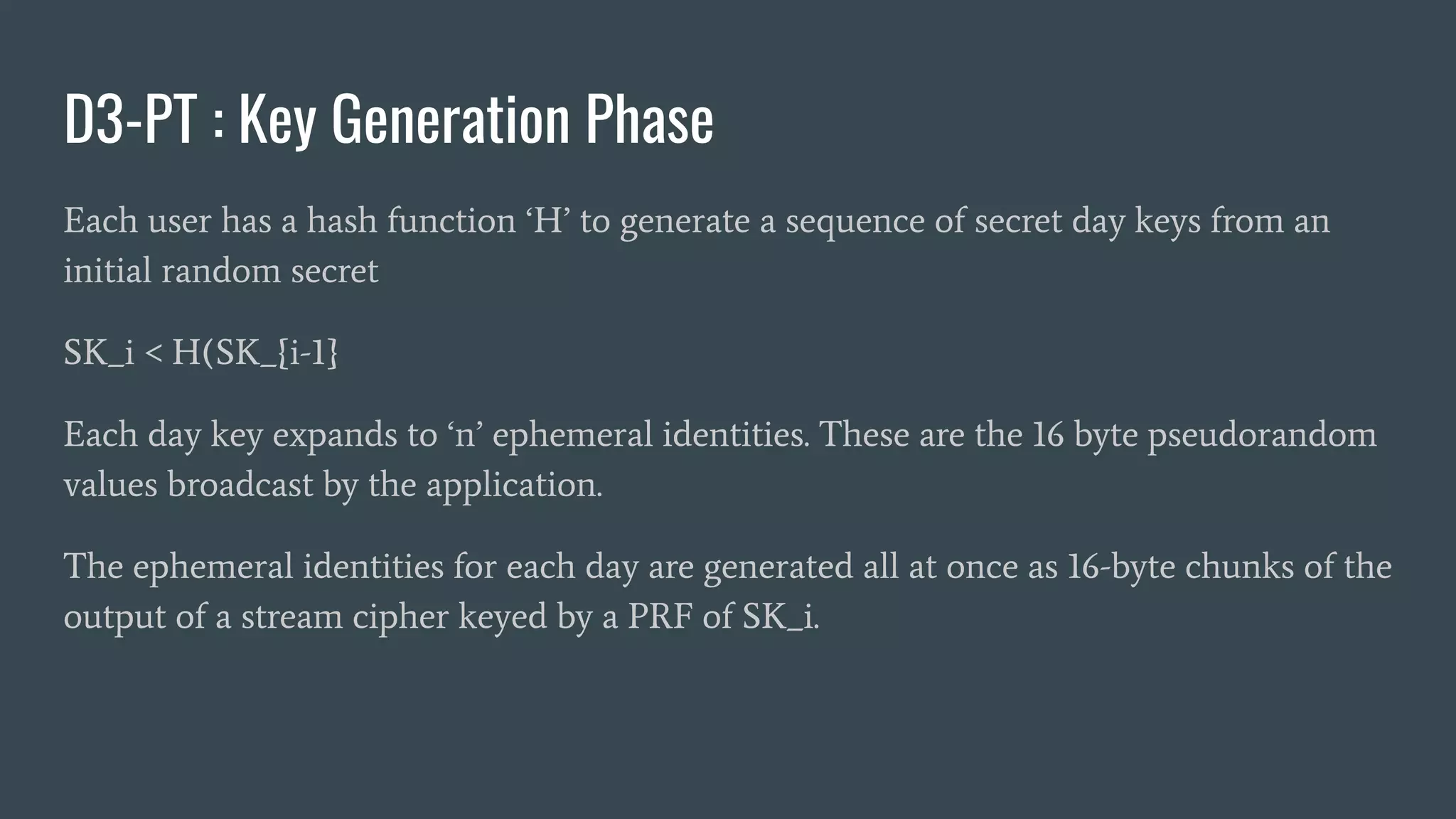 D3-PT : Key Generation Phase
Each user has a hash function ‘H’ to generate a sequence of secret day keys from an
initial random secret
SK_i < H(SK_{i-1}
Each day key expands to ‘n’ ephemeral identities. These are the 16 byte pseudorandom
values broadcast by the application.
The ephemeral identities for each day are generated all at once as 16-byte chunks of the
output of a stream cipher keyed by a PRF of SK_i.
 
