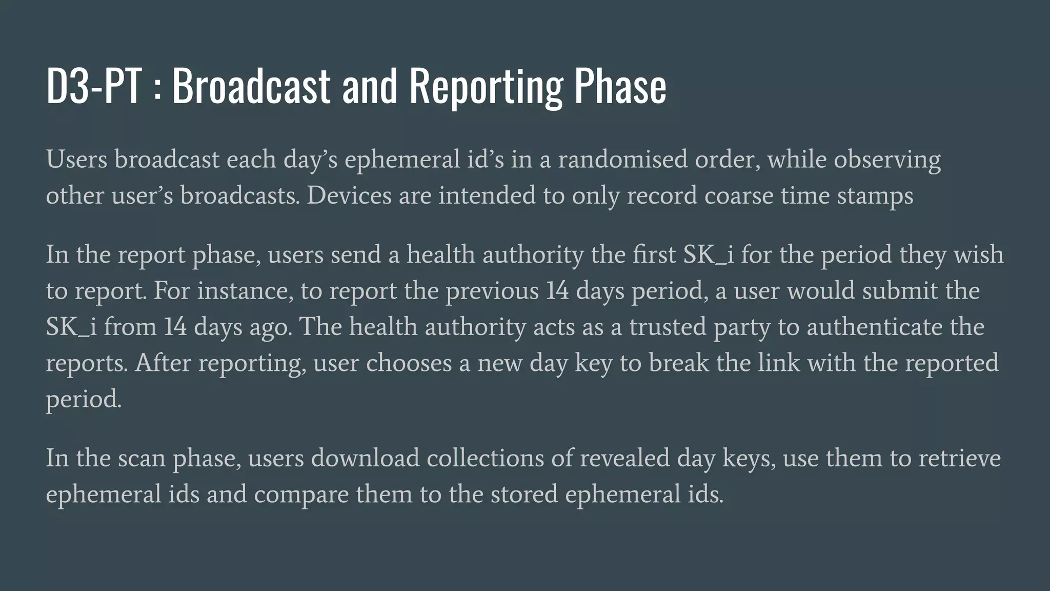D3-PT : Broadcast and Reporting Phase
Users broadcast each day’s ephemeral id’s in a randomised order, while observing
other user’s broadcasts. Devices are intended to only record coarse time stamps
In the report phase, users send a health authority the ﬁrst SK_i for the period they wish
to report. For instance, to report the previous 14 days period, a user would submit the
SK_i from 14 days ago. The health authority acts as a trusted party to authenticate the
reports. After reporting, user chooses a new day key to break the link with the reported
period.
In the scan phase, users download collections of revealed day keys, use them to retrieve
ephemeral ids and compare them to the stored ephemeral ids.
 